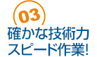 03 確かな技術力スピード作業！