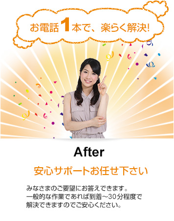 After「安心サポートお任せ下さい」みなさまのご要望にお答えできます。一般的な作業であれば到着～30分程度で解決できますのでご安心ください。