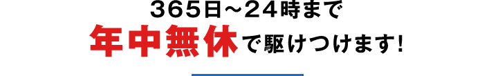 365日〜24時まで年中無休で駆けつけます！