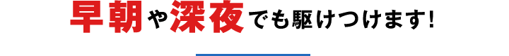 早朝や深夜でも駆けつけます！