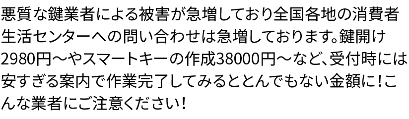 悪質な鍵業者による被害が急増しており全国各地の消費者生活センターへの問い合わせは急増しております。鍵開け2980円〜やスマートキーの作成38000円〜など、受付時には安すぎる案内で作業完了してみるととんでもない金額に！こんな業者にご注意ください！