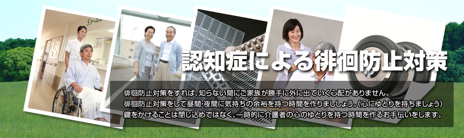 認知症による徘徊防止対策 徘徊防止対策をすれば、知らない間にご家族が勝手に外に出ていく心配がありません。徘徊防止対策をして昼間・夜間に気持ちの余裕を持つ時間を作りまししょう。（心にゆとりを持ちましょう）鍵をかけることは閉じ込めではなく、一時的に介護者の心のゆとりを持つ時間を作るお手伝いをします。